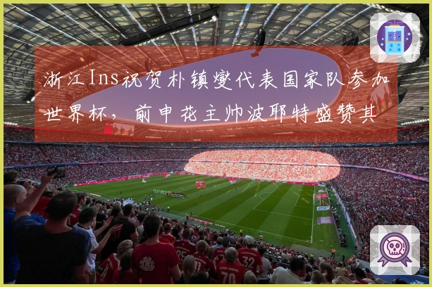 浙江Ins祝贺朴镇燮代表国家队参加世界杯，前申花主帅波耶特盛赞其为顶级队长